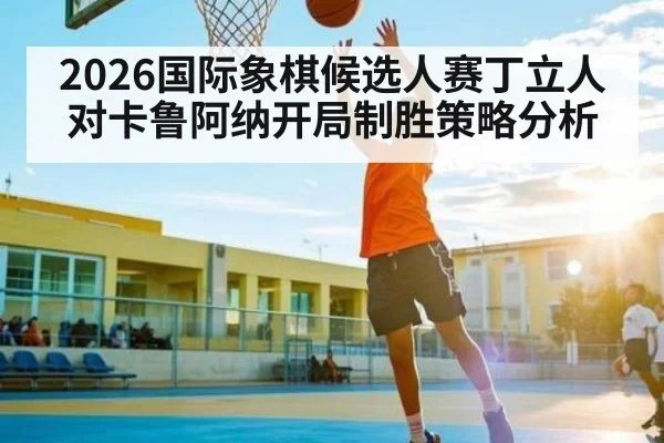 2026国际象棋候选人赛丁立人对卡鲁阿纳开局制胜策略分析