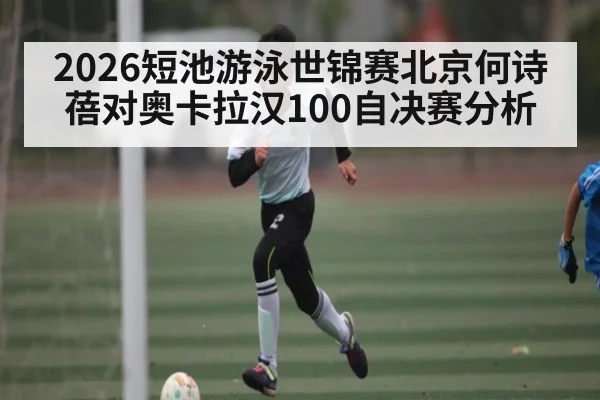 2026短池游泳世锦赛北京何诗蓓对奥卡拉汉100自决赛分析